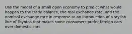 Use the model of a small open economy to predict what would happen to the trade balance, the real exchange rate, and the nominal exchange rate in response to an introduction of a stylish line of Toyotas that makes some consumers prefer foreign cars over domestic cars