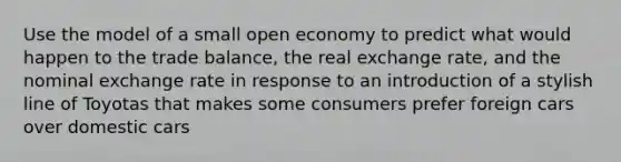 Use the model of a small open economy to predict what would happen to the trade balance, the real exchange rate, and the nominal exchange rate in response to an introduction of a stylish line of Toyotas that makes some consumers prefer foreign cars over domestic cars