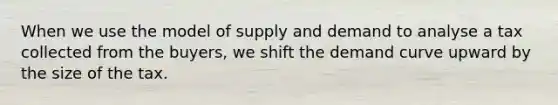 When we use the model of supply and demand to analyse a tax collected from the buyers, we shift the demand curve upward by the size of the tax.