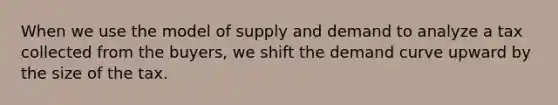 When we use the model of supply and demand to analyze a tax collected from the buyers, we shift the demand curve upward by the size of the tax.