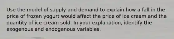 Use the model of supply and demand to explain how a fall in the price of frozen yogurt would affect the price of ice cream and the quantity of ice cream sold. In your explanation, identify the exogenous and endogenous variables.