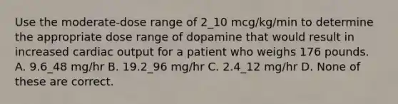 Use the moderate-dose range of 2_10 mcg/kg/min to determine the appropriate dose range of dopamine that would result in increased cardiac output for a patient who weighs 176 pounds. A. 9.6_48 mg/hr B. 19.2_96 mg/hr C. 2.4_12 mg/hr D. None of these are correct.