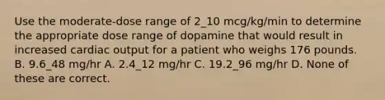 Use the moderate-dose range of 2_10 mcg/kg/min to determine the appropriate dose range of dopamine that would result in increased cardiac output for a patient who weighs 176 pounds. B. 9.6_48 mg/hr A. 2.4_12 mg/hr C. 19.2_96 mg/hr D. None of these are correct.