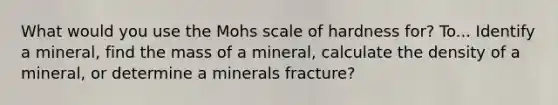 What would you use the Mohs scale of hardness for? To... Identify a mineral, find the mass of a mineral, calculate the density of a mineral, or determine a minerals fracture?