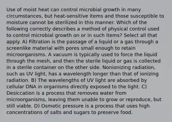 Use of moist heat can control microbial growth in many circumstances, but heat-sensitive items and those susceptible to moisture cannot be sterilized in this manner. Which of the following correctly describes a method of physical control used to control microbial growth on or in such items? Select all that apply. A) Filtration is the passage of a liquid or a gas through a screenlike material with pores small enough to retain microorganisms. A vacuum is typically used to force the liquid through the mesh, and then the sterile liquid or gas is collected in a sterile container on the other side. Nonionizing radiation, such as UV light, has a wavelength longer than that of ionizing radiation. B) The wavelengths of UV light are absorbed by cellular DNA in organisms directly exposed to the light. C) Desiccation is a process that removes water from microorganisms, leaving them unable to grow or reproduce, but still viable. D) Osmotic pressure is a process that uses high concentrations of salts and sugars to preserve food.