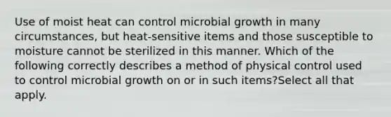 Use of moist heat can control microbial growth in many circumstances, but heat-sensitive items and those susceptible to moisture cannot be sterilized in this manner. Which of the following correctly describes a method of physical control used to control microbial growth on or in such items?Select all that apply.