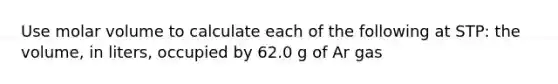 Use molar volume to calculate each of the following at STP: the volume, in liters, occupied by 62.0 g of Ar gas