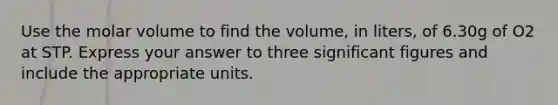 Use the molar volume to find the volume, in liters, of 6.30g of O2 at STP. Express your answer to three significant figures and include the appropriate units.