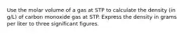 Use the molar volume of a gas at STP to calculate the density (in g/L) of carbon monoxide gas at STP. Express the density in grams per liter to three significant figures.