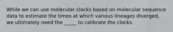 While we can use molecular clocks based on molecular sequence data to estimate the times at which various lineages diverged, we ultimately need the _____ to calibrate the clocks.