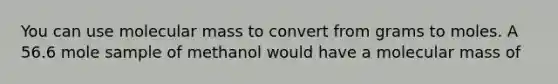 You can use molecular mass to convert from grams to moles. A 56.6 mole sample of methanol would have a molecular mass of