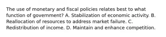 The use of monetary and fiscal policies relates best to what function of government? ​A. Stabilization of economic activity. ​B. Reallocation of resources to address market failure. ​C. Redistribution of income. ​D. Maintain and enhance competition.