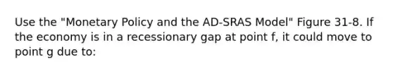 Use the "<a href='https://www.questionai.com/knowledge/kEE0G7Llsx-monetary-policy' class='anchor-knowledge'>monetary policy</a> and the AD-SRAS Model" Figure 31-8. If the economy is in a recessionary gap at point f, it could move to point g due to: