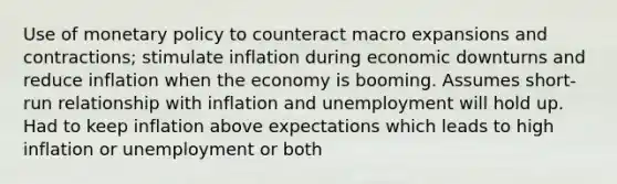 Use of monetary policy to counteract macro expansions and contractions; stimulate inflation during economic downturns and reduce inflation when the economy is booming. Assumes short-run relationship with inflation and unemployment will hold up. Had to keep inflation above expectations which leads to high inflation or unemployment or both