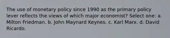 The use of monetary policy since 1990 as the primary policy lever reflects the views of which major economist? Select one: a. Milton Friedman. b. John Maynard Keynes. c. Karl Marx. d. David Ricardo.