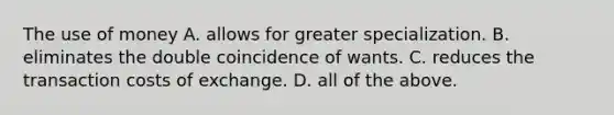 The use of money A. allows for greater specialization. B. eliminates the double coincidence of wants. C. reduces the transaction costs of exchange. D. all of the above.