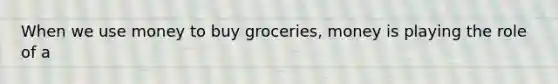 When we use money to buy groceries, money is playing the role of a