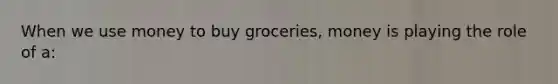 When we use money to buy groceries, money is playing the role of a: