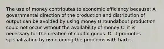 The use of money contributes to economic efficiency because: A governmental direction of the production and distribution of output can be avoided by using money B roundabout production could not occur without the availability of money C. it is necessary for the creation of capital goods. D. it promotes specialization by overcoming the problems with barter.