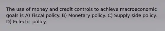 The use of money and credit controls to achieve macroeconomic goals is A) <a href='https://www.questionai.com/knowledge/kPTgdbKdvz-fiscal-policy' class='anchor-knowledge'>fiscal policy</a>. B) <a href='https://www.questionai.com/knowledge/kEE0G7Llsx-monetary-policy' class='anchor-knowledge'>monetary policy</a>. C) Supply-side policy. D) Eclectic policy.