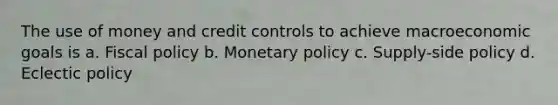 The use of money and credit controls to achieve macroeconomic goals is a. Fiscal policy b. Monetary policy c. Supply-side policy d. Eclectic policy