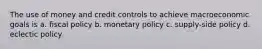 The use of money and credit controls to achieve macroeconomic goals is a. fiscal policy b. monetary policy c. supply-side policy d. eclectic policy