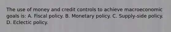 The use of money and credit controls to achieve macroeconomic goals is: A. <a href='https://www.questionai.com/knowledge/kPTgdbKdvz-fiscal-policy' class='anchor-knowledge'>fiscal policy</a>. B. <a href='https://www.questionai.com/knowledge/kEE0G7Llsx-monetary-policy' class='anchor-knowledge'>monetary policy</a>. C. Supply-side policy. D. Eclectic policy.