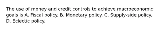 The use of money and credit controls to achieve macroeconomic goals is A. Fiscal policy. B. Monetary policy. C. Supply-side policy. D. Eclectic policy.