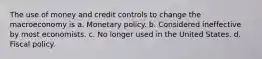 The use of money and credit controls to change the macroeconomy is a. Monetary policy. b. Considered ineffective by most economists. c. No longer used in the United States. d. Fiscal policy.