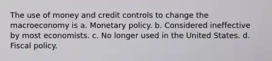 The use of money and credit controls to change the macroeconomy is a. Monetary policy. b. Considered ineffective by most economists. c. No longer used in the United States. d. Fiscal policy.