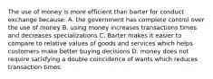 The use of money is more efficient than barter for conduct exchange because: A. the government has complete control over the use of money B. using money increases transactions times and decreases specializations C. Barter makes it easier to compare to relative values of goods and services which helps customers make better buying decisions D. money does not require satisfying a double coincidence of wants which reduces transaction times.