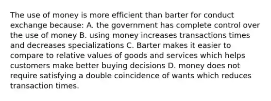 The use of money is more efficient than barter for conduct exchange because: A. the government has complete control over the use of money B. using money increases transactions times and decreases specializations C. Barter makes it easier to compare to relative values of goods and services which helps customers make better buying decisions D. money does not require satisfying a double coincidence of wants which reduces transaction times.