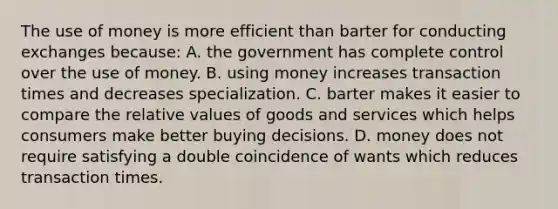 The use of money is more efficient than barter for conducting exchanges because: A. the government has complete control over the use of money. B. using money increases transaction times and decreases specialization. C. barter makes it easier to compare the relative values of goods and services which helps consumers make better buying decisions. D. money does not require satisfying a double coincidence of wants which reduces transaction times.