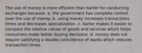 The use of money is more efficient than barter for conducting exchanges because: a. the government has complete control over the use of money. b. using money increases transactions times and decreases specialization. c. barter makes it easier to compare the relative values of goods and services which helps consumers make better buying decisions. d. money does not require satisfying a double coincidence of wants which reduces transaction times.