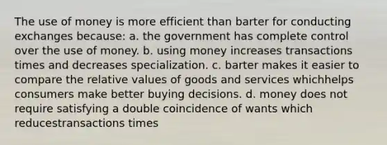 The use of money is more efficient than barter for conducting exchanges because: a. the government has complete control over the use of money. b. using money increases transactions times and decreases specialization. c. barter makes it easier to compare the relative values of goods and services whichhelps consumers make better buying decisions. d. money does not require satisfying a double coincidence of wants which reducestransactions times