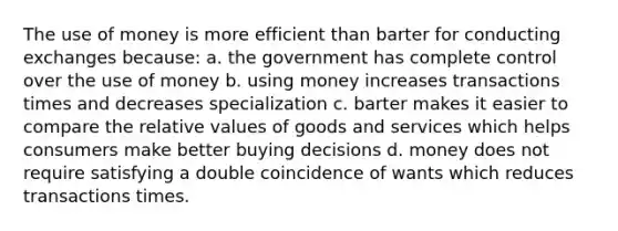 The use of money is more efficient than barter for conducting exchanges because: a. the government has complete control over the use of money b. using money increases transactions times and decreases specialization c. barter makes it easier to compare the relative values of goods and services which helps consumers make better buying decisions d. money does not require satisfying a double coincidence of wants which reduces transactions times.