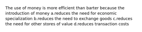 The use of money is more efficient than barter because the introduction of money a.reduces the need for economic specialization b.reduces the need to exchange goods c.reduces the need for other stores of value d.reduces transaction costs