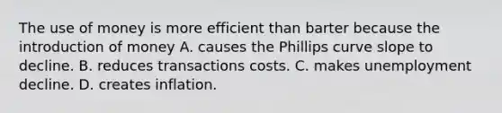 The use of money is more efficient than barter because the introduction of money A. causes the Phillips curve slope to decline. B. reduces transactions costs. C. makes unemployment decline. D. creates inflation.