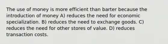 The use of money is more efficient than barter because the introduction of money A) reduces the need for economic specialization. B) reduces the need to exchange goods. C) reduces the need for other stores of value. D) reduces transaction costs.