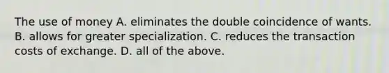 The use of money A. eliminates the double coincidence of wants. B. allows for greater specialization. C. reduces the transaction costs of exchange. D. all of the above.