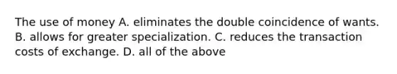 The use of money A. eliminates the double coincidence of wants. B. allows for greater specialization. C. reduces the transaction costs of exchange. D. all of the above