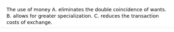 The use of money A. eliminates the double coincidence of wants. B. allows for greater specialization. C. reduces the transaction costs of exchange.