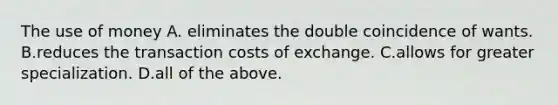 The use of money A. eliminates the double coincidence of wants. B.reduces the transaction costs of exchange. C.allows for greater specialization. D.all of the above.