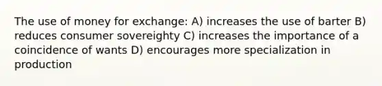 The use of money for exchange: A) increases the use of barter B) reduces consumer sovereighty C) increases the importance of a coincidence of wants D) encourages more specialization in production