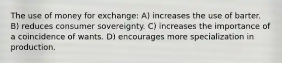 The use of money for exchange: A) increases the use of barter. B) reduces consumer sovereignty. C) increases the importance of a coincidence of wants. D) encourages more specialization in production.