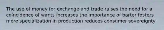 The use of money for exchange and trade raises the need for a coincidence of wants increases the importance of barter fosters more specialization in production reduces consumer sovereignty