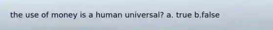 the use of money is a human universal? a. true b.false