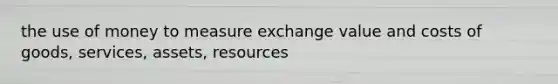 the use of money to measure exchange value and costs of goods, services, assets, resources