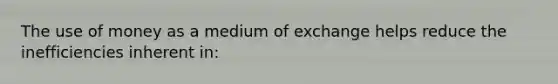 The use of money as a medium of exchange helps reduce the inefficiencies inherent in: