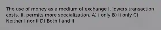 The use of money as a medium of exchange I. lowers transaction costs. II. permits more specialization. A) I only B) II only C) Neither I nor II D) Both I and II